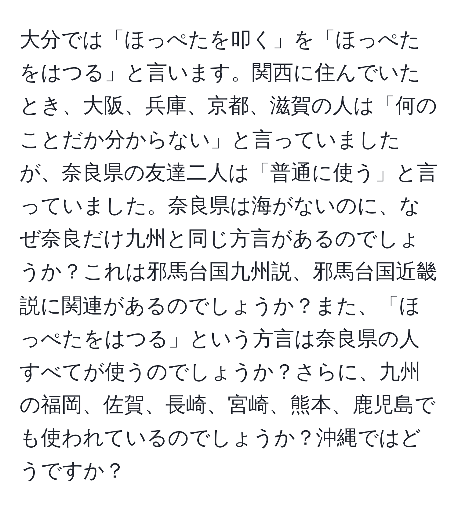 大分では「ほっぺたを叩く」を「ほっぺたをはつる」と言います。関西に住んでいたとき、大阪、兵庫、京都、滋賀の人は「何のことだか分からない」と言っていましたが、奈良県の友達二人は「普通に使う」と言っていました。奈良県は海がないのに、なぜ奈良だけ九州と同じ方言があるのでしょうか？これは邪馬台国九州説、邪馬台国近畿説に関連があるのでしょうか？また、「ほっぺたをはつる」という方言は奈良県の人すべてが使うのでしょうか？さらに、九州の福岡、佐賀、長崎、宮崎、熊本、鹿児島でも使われているのでしょうか？沖縄ではどうですか？