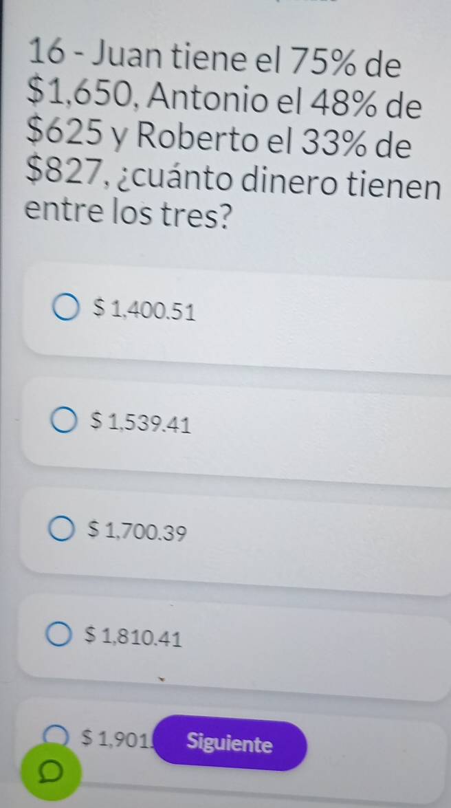 Juan tiene el 75% de
$1,650, Antonio el 48% de
$625 y Roberto el 33% de
$827, ¿cuánto dinero tienen
entre los tres?
$ 1,400.51
$ 1,539.41
$ 1,700.39
$ 1,810.41
$ 1,901 Siguiente