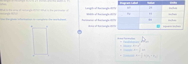 he length of rectingle ISTU is 21 inches and the width is 11. 
ches. 
What is the area of rectangle RSTU? What is the perimeter of Length of Rectangle RS
rectangle RSTU? Width of Rectangle RS
Use the given information to complete the worksheet. Perimeter of Rectangle RS
Area of Rectangle RS
Area Formulas: 
Parallelogram: A = bh
Square: A=s^2
Triangle A= 1/2 bh
Tranezoid A= 1/2 h(b_1+b_2)