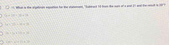 What is the algebraic equation for the statement, “Subtract 10 from the sum of x and 21 and the result is 20° ?
(x+21)-10=20
(x-21)-10=20
10-(x+21)=20
(10-x)+21=20