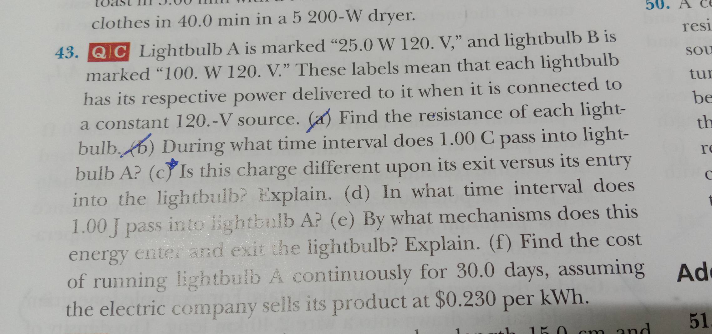 tast m o. 
50. AC 
clothes in 40.0 min in a 5 200-W dryer. 
resi 
43. QC Lightbulb A is marked “ 25.0 W 120. V,” and lightbulb B is 
SOU 
marked “ 100. W 120. V.” These labels mean that each lightbulb 
tur 
has its respective power delivered to it when it is connected to 
be 
a constant 120.-V source. (a) Find the resistance of each light- 
th 
bulb. (b) During what time interval does 1.00 C pass into light- 
r 
bulb A? (c) Is this charge different upon its exit versus its entry 
C 
into the lightbulb? Explain. (d) In what time interval does
1.00 J pass into lightbulb A? (e) By what mechanisms does this 
energy enter and exit the lightbulb? Explain. (f) Find the cost 
of running lightbulb A continuously for 30.0 days, assuming d 
the electric company sells its product at $0.230 per kWh.
m and . 51