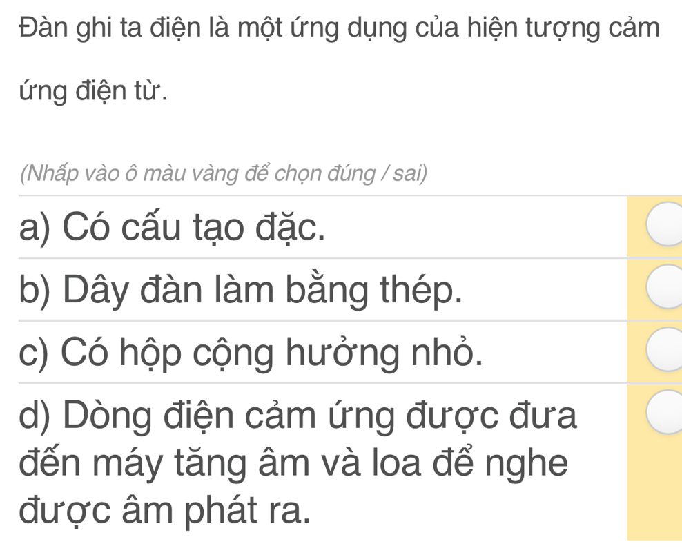 Đàn ghi ta điện là một ứng dụng của hiện tượng cảm
ứng điện từ.
(Nhấp vào ô màu vàng để chọn đúng / sai)
a) Có cấu tạo đặc.
b) Dây đàn làm bằng thép.
c) Có hộp cộng hưởng nhỏ.
d) Dòng điện cảm ứng được đưa
đến máy tăng âm và loa để nghe
được âm phát ra.