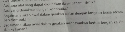 Apa tujuan uta 
Apa saja alat yang dapat digunakan dalam senam ritmik? 
. Apa yang dimaksud dengan kontinuitas? 
. Bagaimana sikap awal dalam gerakan berlari dengan langkah biasa secara 
berkelompok? 
. Bagaimana sikap awal dalam gerakan mengayunkan kedua lengan ke kiri 
dan ke kanan?