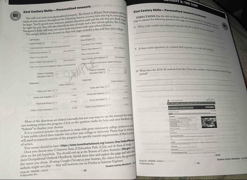 CHONY 9: THE TAS K
21st Century Skills — Personalized research
21st Century Skills - Personalized research (contioued)
You will now start your personalized rescarch. The Invest in What's Next program will k
track of your choices throughout the following lessons, so every time you log in, your plat s  DIRECTIONS: Use the info on Bureaa of Labor Soiris (BLS) Ousprion cerr
be kepe. You'll record your interests, desired education path and the job that you think 
be right for you. You will also identify an area of study and a few school options. The Cone
page to anwer the following questions. The page you land on soold lok be do on l
Navigator's links will help you enter costs associated with your school choices.
8. What is the median pay salary, per hour, for the job in which yuu as inonl
The sample below, also located on class web page, includes a two and four-year college_
OPTION 2
_
OPTION 1
Subool Name
School Nare
_
Callforra State Polylechnic University-Pomona Long Beach City Collegs
School Yieb Address wid hs delited . School Web Address
9. Is there work experience in a related field required, or on-the-job training!
htpe (www lbcc edul
hopx iwwu τpp etu
Area of Study Wob Address “  Area of Study Web Address_
_
htpe retv cpp edulartigraphic-design-courve-planin Mps irv e bot edu program digtal meda anx_
Years sa Compiete 1 10. What does the 2018-28 outlook look like? Does the number of jobs increase in that 10-yue
Education Path Nara to Complete 4
period?
_
_
Expanses Dosltar Amount ⑦
Delar Amount Exparaes
Tulion and Fees G 7.353 Tullion and Fees  S 5.174_
Booes and Suppèes t 800 Sooks and Supplies 1 53t7
*
Room and Board 17.358 Room and Board o 93771
Other Living Expenses 2.782 Oter Living Experses ,  ! 4 371
a    Ca o  
Most of the directions are linked internally; but you may want to use the internet for video
not working within the program. Click on the question marks for help, and once finished,ci
"Submit" to finalize your choices.
It is a common practice for students in states with great community college systems to am
2-year public school then transfer into a four-year college or university. Please bear in mind y
will need to research outside of this program for specific transfer requirements, if that is you
of action.
Your screen should be here: https://www.investinwhatsnext.org/Lesson/One/index#Res
Once you choose your 1) Interest Area, 2) Education Path, 3) Job, and 4) Area of study  —— - - --   ——
click on the job hyperlink. You should end up at the Bureau of Labor Statistics (ois gov) si
“””
their Occupational Outlook Handbook. Spend some time and explore the page and tabs ab
the career you chose. If using Google Chrome as your browser, the videos from the govern
0 Skyrocket, Inc. Civics B - HS3058 - Unit 4  Student Activity Workbook = 11/20
Civics B - HS3058 - Unit 4 website might not play — they will however, run on Firefox or Internet Explorer.
© Skyrocket, Inc. 30 Student Activity Workbook - 11
31