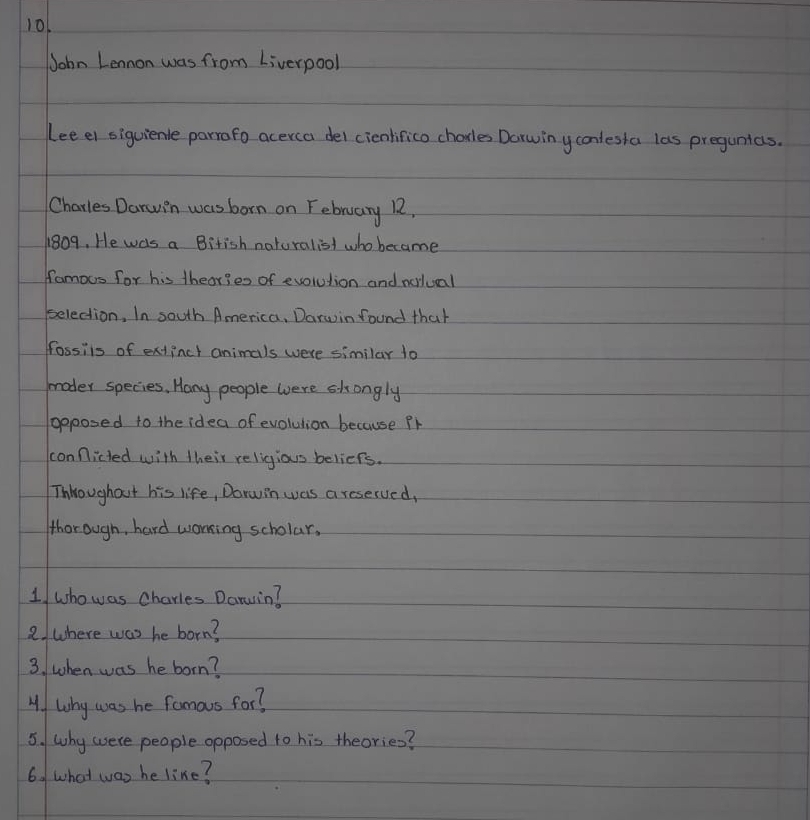 101 
John Lennon was from Liverpool 
(ee el siguienle parrafo acerca del cicnlifico chorles Dorwin y conlesta las pregunias. 
Charles Darwin was born on February 12,
1809, He was a Birish naturalist who became 
famous for his theories of evolution and norlual 
belection, In south America, Darwin found that 
fossiis of extincl animals were similar to 
moder species, Hany people were skongly 
goposed to the idea of evolulion because Pr 
conficted with their religious beliefs. 
Thhroughout his life, Dorwin was a reserved, 
thorough, hard worring scholar. 
1 who was charies Daruin? 
2/ where was he born? 
3. when was he born? 
4. Why was he famous for? 
5. why were people opposed to his theories? 
6. what was he like?