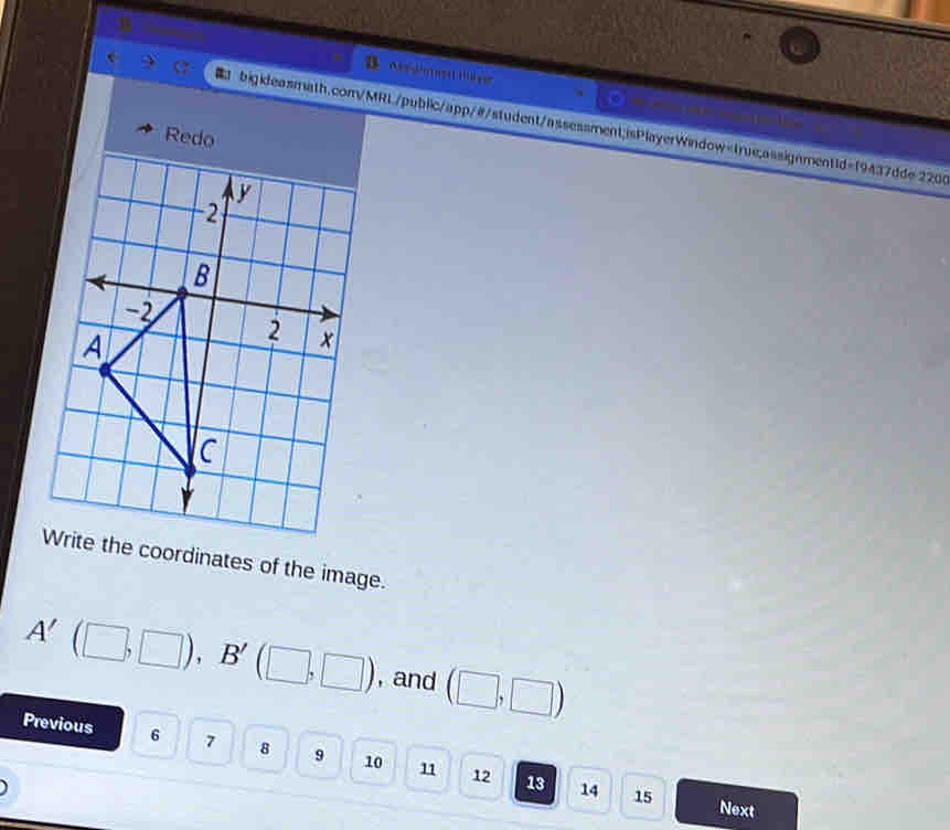 A o1 
bigkleasmath.com/MRL/public/app/#/student/assessment;isPlayerWindow=true;assignment1d=19437dde 2200 
Redo 
Write the coordinates of the image.
A'(□ ,□ ), B'(□ ,□ ) , and (□ ,□ )
Previous 6 7 8 9 10 11 12 13
14 15 Next