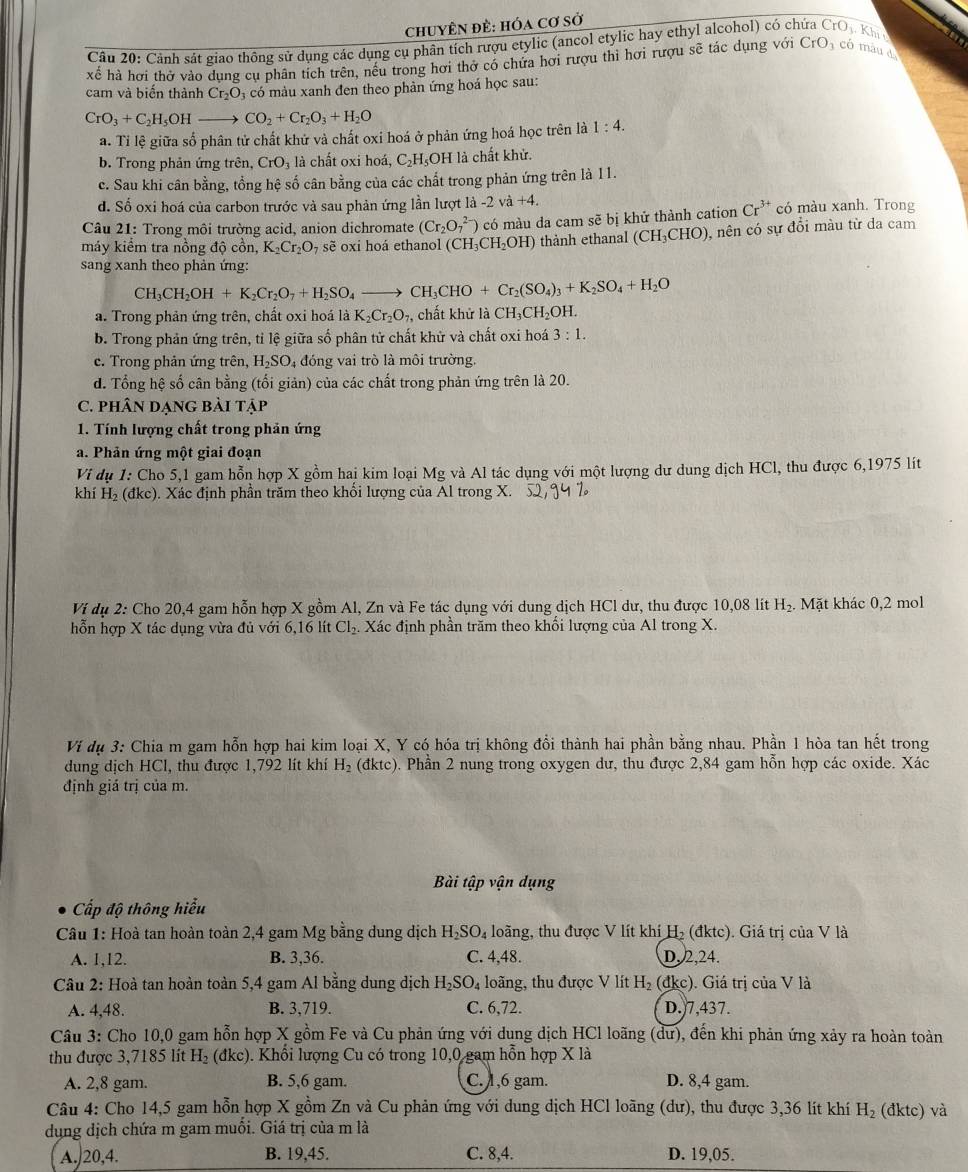 chuyÊN đề: hóa cơ sở
Câu 20: Cảnh sát giao thông sử dụng các dụng cụ phân tích rượu etylic (ancol etylic hay ethyl alcohol) có ch Oj. Kh t
xế hà hơi thờ vào dung cụ phân tích trên, nếu trong hơi thở có chứa hơi rượu thì hơi rượu sẽ tác dụng với CrO_3 có màu d
cam và biến thành Cr_2O_3 có màu xanh đen theo phản ứng hoá học sau:
CrO_3+C_2H_5OH- CO_2+Cr_2O_3+H_2O
a. Ti lệ giữa số phân tử chất khử và chất oxi hoá ở phản ứng hoá học trên là 1:4.
b. Trong phản ứng trên, CrO_3 là chất oxi hoá, C_2H_5O H là chất khử.
c. Sau khi cân bằng, tổng hệ số cân bằng của các chất trong phản ứng trên là 11.
d. Số oxi hoá của carbon trước và sau phản ứng lần lượt là - 2va+4. có màu xanh. Trong
Câu 21: Trong môi trường acid, anion dichromate (Cr_2O_7^((2-))
máy kiểm tra nồng độ cồn, K_2)Cr_2O_7 , sẽ oxi hoá ethanol (CH_3CH_2OH) có màu da cam sẽ bị khử thành cation
Cr^(3+)
thành ethanal (CH_3CHO) 0, nên có sự đổi màu từ da cam
sang xanh theo phản ứng:
CH_3CH_2OH+K_2Cr_2O_7+H_2SO_4 _  - CH_3CHO +Cr_2(SO_4)_3+K_2SO_4+H_2O
a. Trong phản ứng trên, chất oxi hoá là K_2Cr_2O_7 , chất khử là CH_3CH_2OH.
b. Trong phản ứng trên, tỉ lệ giữa số phân tử chất khử và chất oxi hoá 3:1.
c. Trong phản ứng trên, H_2SO_4 đóng vai trò là môi trường.
d. Tổng hệ số cân bằng (tối giản) của các chất trong phản ứng trên là 20.
C. phâN DẠNG Bài tập
1. Tính lượng chất trong phản ứng
a. Phản ứng một giai đoạn
Vi dụ 1: Cho 5,1 gam hỗn hợp X gồm hai kim loại Mg và Al tác dụng với một lượng dư dung dịch HCl, thu được 6,1975 lít
khí H_2 (đkc). Xác định phần trăm theo khối lượng của Al trong X.
Ví dụ 2: Cho 20,4 gam hỗn hợp X gồm Al, Zn và Fe tác dụng với dung dịch HCl dư, thu được 10,08 lit H_2. Mặt khác 0,2 mol
hỗn hợp X tác dụng vừa đủ với 6,16 lít Cl_2. Xác định phần trăm theo khối lượng của Al trong X.
Vi dụ 3: Chia m gam hỗn hợp hai kim loại X, Y có hóa trị không đổi thành hai phần bằng nhau. Phần 1 hòa tan hết trong
dung dịch HCl, thu được 1,792 lít khí H_2 (đktc) ). Phần 2 nung trong oxygen dư, thu được 2,84 gam hỗn hợp các oxide. Xác
định giá trị của m.
Bài tập vận dụng
Cấp độ thông hiểu
Câu 1: Hoà tan hoàn toàn 2,4 gam Mg bằng dung dịch H_2SO_4 loãng, thu được V lít khí H₂ (đktc). Giá trị của V là
A. 1,12. B. 3,36. C. 4,48. D, 2,24.
Câu 2: Hoà tan hoàn toàn 5,4 gam Al bằng dung dịch H_2SO_4 loãng, thu được V lít H_2 (đkc). Giá trị của V là
A. 4,48. B. 3,719. C. 6,72. D.)7,437.
Câu 3: Cho 10,0 gam hỗn hợp X gồm Fe và Cu phản ứng với dung dịch HCl loãng (dư), đến khi phản ứng xảy ra hoàn toàn
thu được 3,7185 lít H_2 (đkc). Khổi lượng Cu có trong 10,0 gam hỗn hợp X là
A. 2,8 gam. B. 5,6 gam. C. 1,6 gam. D. 8,4 gam.
Câu 4: Cho 14,5 gam hỗn hợp X gồm Zn và Cu phản ứng với dung dịch HCl loãng (dư), thu được 3,36 lít khí H_2 (đktc) và
dụng dịch chứa m gam muối. Giá trị của m là
A./20,4. B. 19,45. C. 8,4. D. 19,05.