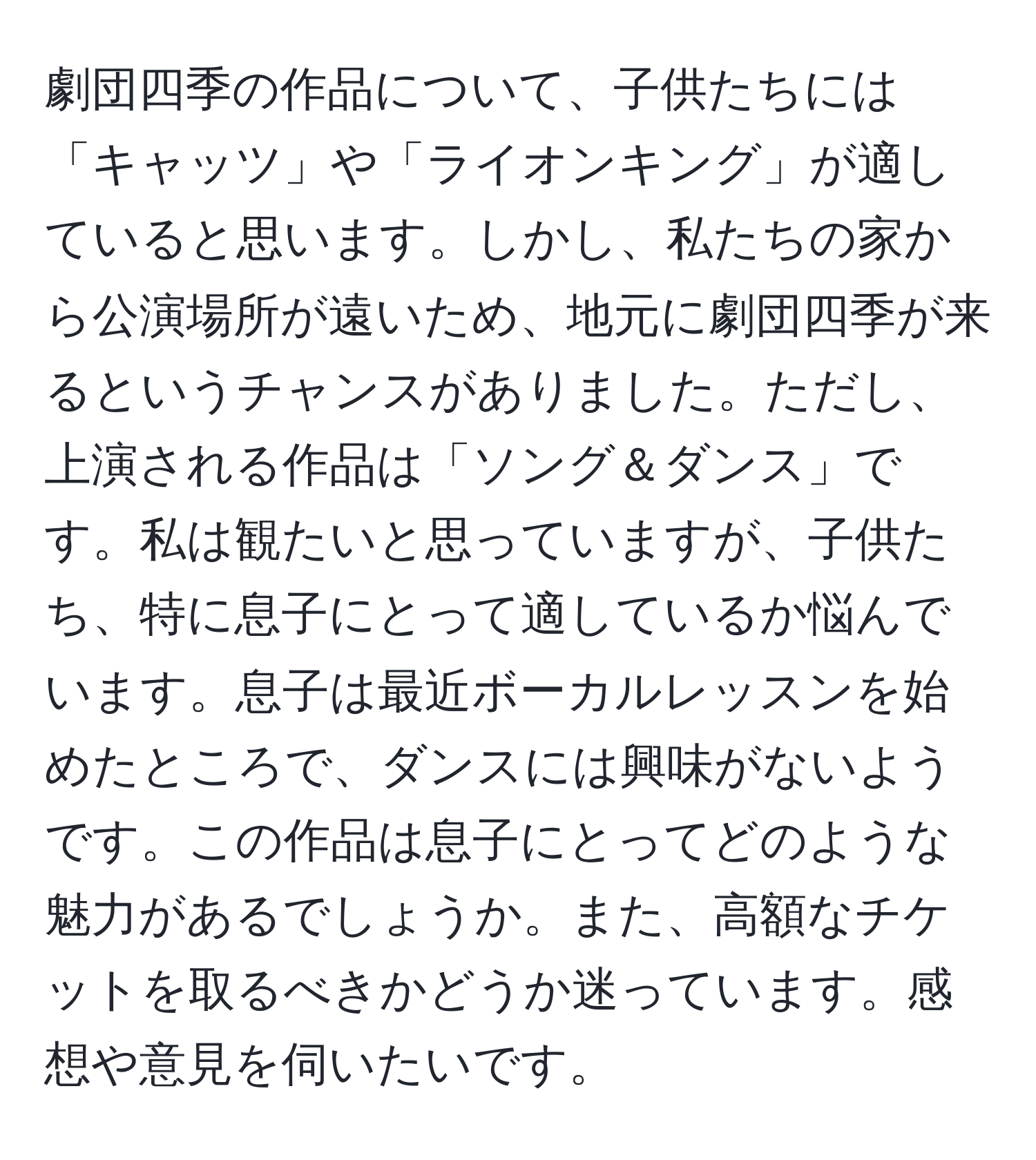 劇団四季の作品について、子供たちには「キャッツ」や「ライオンキング」が適していると思います。しかし、私たちの家から公演場所が遠いため、地元に劇団四季が来るというチャンスがありました。ただし、上演される作品は「ソング＆ダンス」です。私は観たいと思っていますが、子供たち、特に息子にとって適しているか悩んでいます。息子は最近ボーカルレッスンを始めたところで、ダンスには興味がないようです。この作品は息子にとってどのような魅力があるでしょうか。また、高額なチケットを取るべきかどうか迷っています。感想や意見を伺いたいです。