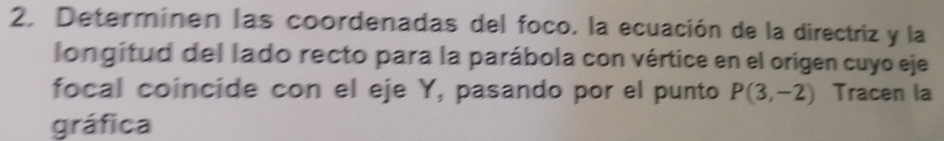 Determinen las coordenadas del foco. la ecuación de la directriz y la 
longitud del lado recto para la parábola con vértice en el origen cuyo eje 
focal coíncide con el eje Y, pasando por el punto P(3,-2) Tracen la 
gráfica