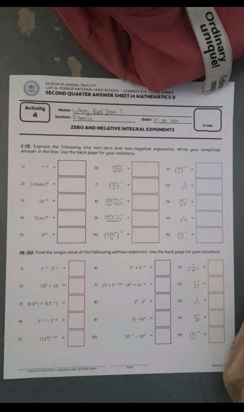 a    
DIVISION OF CENERAL TRIAS CIT!
LUIS A. FERRER NATIONAL HIGH SCHOOL - GEMINHS STA. CLAKA ANNEX
SECOND QUARTER ANSWER SHEET in MATHEMATICS 9
Activity Name:
_
4 Section: __Dater
ZERO AND NEGATIVE INTEGRAL EXPONENTS SCORE
 Express the following into non-zero and non-negative exponents. Write your simplified
answer in the box. Use the back page for your solutions.
1) 7^(-1)=□ 6)  24x^8y^4/6x^5y^4 =□ ( us/v )^-1=□
2) (14abc)^0=□ 7) ( 5x^0/y )^-1=□ (2  a/x^(-2) =□
3) 10^(-9)=□ 0)  (120a^3b^6c^(-1))/12a^(-2)b^2c^2 =□ (3)  (12b^(-3))/a^(-4) =□
4) 5(xy)^0=□ 9) frac (4x)^0y^(-2)z^(-2)(214xyz)^0=□ 14)  1/a^(-10) =□
5) 0^(15)=□ 10) (frac (5xy)^010)^-2=□ 15) ( 1/2 )^-3=□
16-30. Find the single value of the following without exponent. Use the back page for your solutions.
2^(-2)· 3^(-1)=□ 6) 2^4+2^(-2)=□ " frac 1(-4)^-3=□
2) 10^0+10=□ 1 (5+5^(-2))^0· (6^0+6)^-2=□ 12)  (y-2)/4^(-2) 4°
3) 4(6^0)+3(3^(-1))=□ 2^0· 3^3=□ 13)  4/x^(-1) =□
4) 5^(-1)-2^(-3)=□ 9) 5(-6)^0=□ 14)  (a^(-2))/a^2 =□
5) (12^0)^-10=□ 10 10^(-3)+10^3=□ 15) ( 3/2 )^-2=□
P amemt s Caartuo a sigratione nuer pr e nom Cate Overter