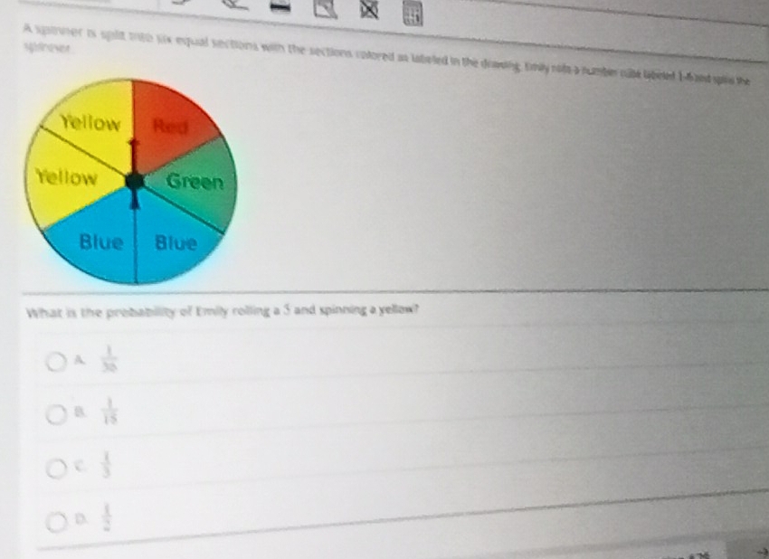 spfevet
A spiner is splt tnto wx equal sections with the sections colored as latated in the dowing tmly rols a number cate librled Ie andspir the
What is the probability of Emily rolling a 3 and spinning a yellow?
A  1/30 
B.  1/15 
c  1/3 
D  1/2 