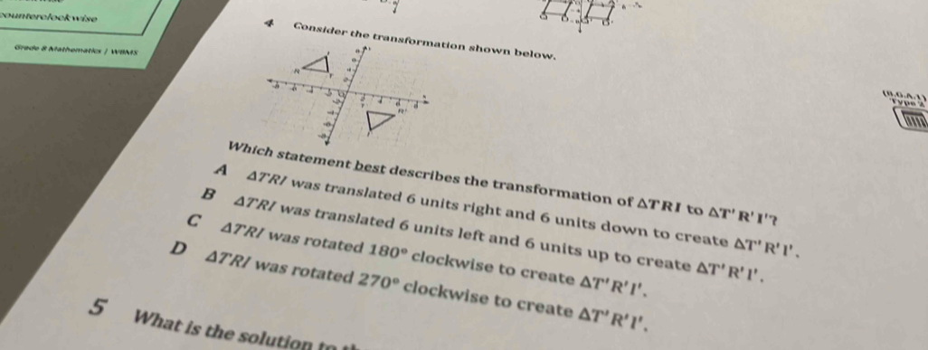 counterclock wise 
4 
Grade 8 Mathematics | WBMS 
B , 6 .A , 1 y pe '' 

Which statement best describes the transformation of △ TRI to △ T'R'I'?
A △ TRI was translated 6 units right and 6 units down to create
B △ TRI was translated 6 units left and 6 units up to create
△ T'R'I'.
C △ TRI was rotated 180° clockwise to create
△ T'R'I'. △ T'R'I'.
D △ TRI was rotated 270° clockwise to create
△ T'R'l'. 
5 What is the solution t