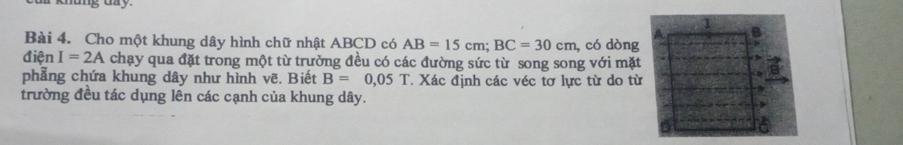 Cho một khung dây hình chữ nhật ABCD có AB=15cm; BC=30cm , có dòng 
điện I=2A chạy qua đặt trong một từ trường đều có các đường sức từ song song với mặt 
phẳng chứa khung dây như hình vẽ. Biết B=0,05T T Xác định các véc tơ lực từ do từ 
trường đều tác dụng lên các cạnh của khung dây.