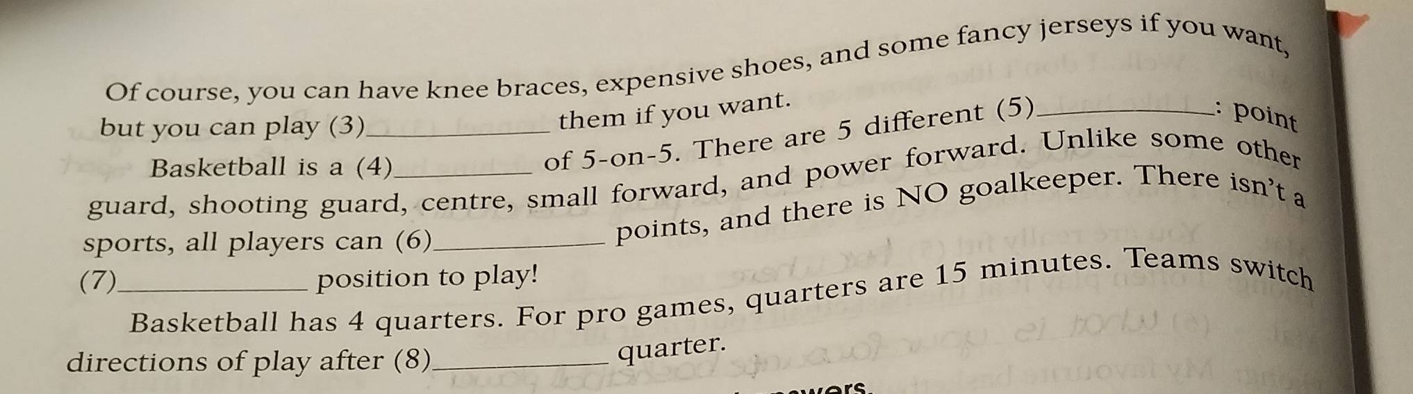 Of course, you can have knee braces, expensive shoes, and some fancy jerseys if you want, 
: point 
but you can play (3)_ 
them if you want. 
Basketball is a (4) 
of 5 -on-5. There are 5 different (5)_ 
guard, shooting guard, centre, small forward, and power forward. Unlike some other 
sports, all players can (6)_ 
points, and there is NO goalkeeper. There isn't a 
(7)_ position to play! 
Basketball has 4 quarters. For pro games, quarters are 15 minutes. Teams switch 
directions of play after (8)_ 
quarter. 
rs