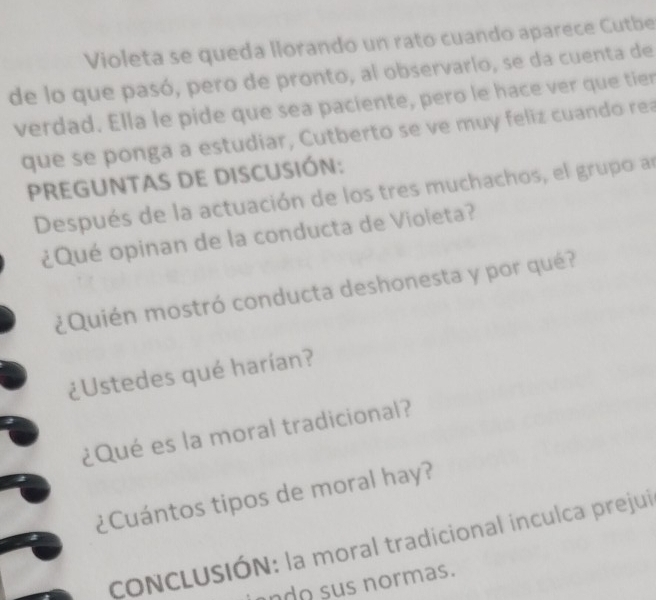 Violeta se queda llorando un rato cuando aparece Cutbe 
de lo que pasó, pero de pronto, al observario, se da cuenta de 
verdad. Ella le pide que sea paciente, pero le hace ver que tier 
que se ponga a estudiar, Cutberto se ve muy feliz cuando rea 
PREGUNTAS DE DISCUSIÓN: 
Después de la actuación de los tres muchachos, el grupo an 
¿Qué opinan de la conducta de Violeta? 
¿Quién mostró conducta deshonesta y por qué? 
¿Ustedes qué harían? 
¿Qué es la moral tradicional? 
¿Cuántos tipos de moral hay? 
CONCLUSIÓN: la moral tradicional inculca prejui 
ando sus normas.