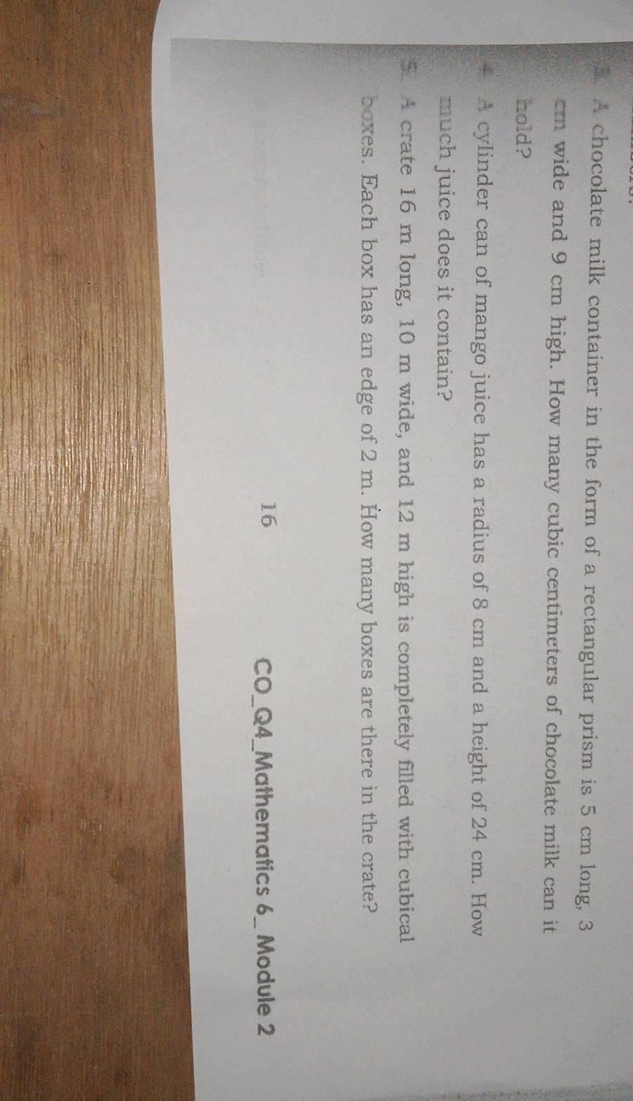 A chocolate milk container in the form of a rectangular prism is 5 cm long, 3
m wide and 9 cm high. How many cubic centimeters of chocolate milk can it 
hold? 
A cylinder can of mango juice has a radius of 8 cm and a height of 24 cm. How 
much juice does it contain? 
5. A crate 16 m long, 10 m wide, and 12 m high is completely filled with cubical 
boxes. Each box has an edge of 2 m. How many boxes are there in the crate? 
16 CO_Q4_Mathematics 6_ Module 2