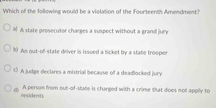 Which of the following would be a violation of the Fourteenth Amendment?
a) A state prosecutor charges a suspect without a grand jury
b) An out-of-state driver is issued a ticket by a state trooper
c) A judge declares a mistrial because of a deadlocked jury
) A person from out-of-state is charged with a crime that does not apply to
residents