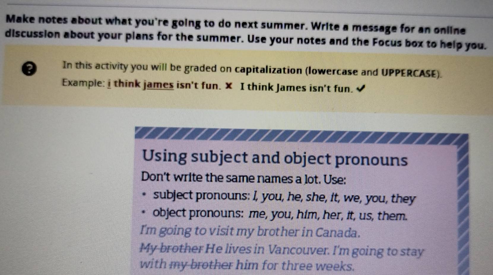 Make notes about what you're going to do next summer. Write a message for an online 
discussion about your plans for the summer. Use your notes and the Focus box to help you. 
D In this activity you will be graded on capitalization (lowercase and UPPERCASE). 
Example: i think james isn't fun. X I think James isn't fun. 
Using subject and object pronouns 
Don't write the same names a lot. Use: 
subject pronouns: I, you, he, she, it, we, you, they 
object pronouns: me, you, him, her, it, us, them. 
I'm going to visit my brother in Canada. 
My brother He lives in Vancouver. I'm going to stay 
with my brother him for three weeks.