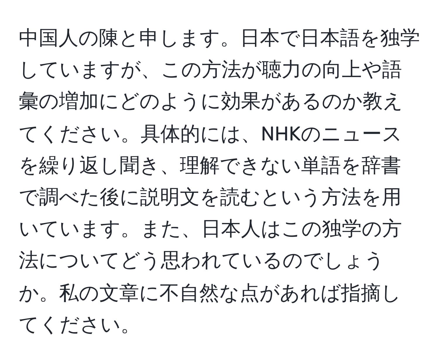 中国人の陳と申します。日本で日本語を独学していますが、この方法が聴力の向上や語彙の増加にどのように効果があるのか教えてください。具体的には、NHKのニュースを繰り返し聞き、理解できない単語を辞書で調べた後に説明文を読むという方法を用いています。また、日本人はこの独学の方法についてどう思われているのでしょうか。私の文章に不自然な点があれば指摘してください。