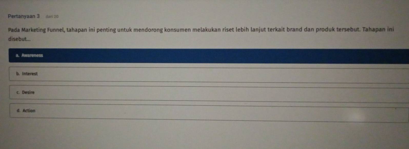 Pertanyaan 3 dari 20
Pada Marketing Funnel, tahapan ini penting untuk mendorong konsumen melakukan riset lebih lanjut terkait brand dan produk tersebut. Tahapan ini
disebut...
a. Awareness
b. Interest
c. Desire
d. Action