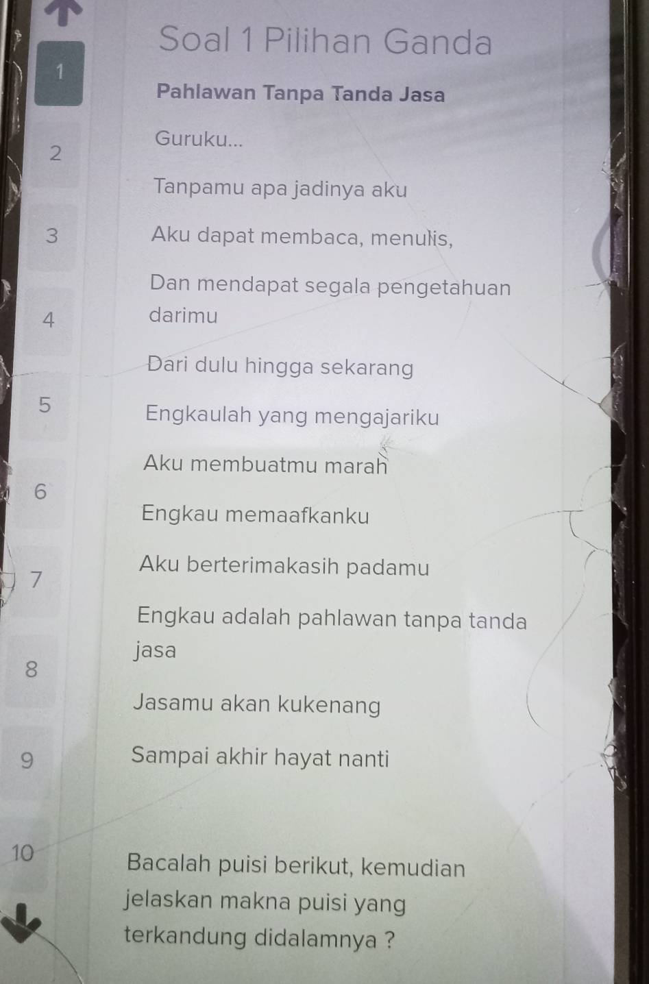 Soal 1 Pilihan Ganda 
1 
Pahlawan Tanpa Tanda Jasa 
Guruku... 
2 
Tanpamu apa jadinya aku
3 Aku dapat membaca, menulis, 
Dan mendapat segala pengetahuan 
4 darimu 
Dari dulu hingga sekarang 
5 
Engkaulah yang mengajariku 
Aku membuatmu marah 
6 
Engkau memaafkanku 
7 
Aku berterimakasih padamu 
Engkau adalah pahlawan tanpa tanda 
jasa 
8 
Jasamu akan kukenang
9 Sampai akhir hayat nanti
10
Bacalah puisi berikut, kemudian 
jelaskan makna puisi yang 
terkandung didalamnya ?