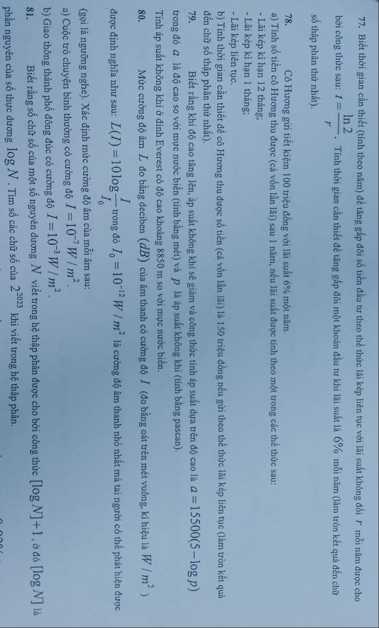 Biết thời gian cần thiết (tỉnh theo năm) để tăng gắp đõi số tiền đầu tư theo thể thức lãi kép liên tục với lãi suất không đổi 7 mỗi năm được cho
bởi công thức sau: t= ln 2/r .  Tính thời gian cần thiết để tăng gắp đôi một khoản đầu tư khi lãi suất là 6% mỗi năm (làm tròn kết quả đến chữ
số thập phân thử nhất).
78. Cô Hương gửi tiết kiệm 100 triệu đồng với lãi suất 6% một năm.
a) Tính số tiền cô Hương thu được (cả vốn lẫn lãi) sau 1 năm, nều lãi suất được tính theo một trong các thể thức sau:
- Lãi kép kỉ hạn 12 tháng;
- Lãi kép kì hạn 1 tháng;
- Lãi kếp liên tục.
b) Tính thời gian cần thiết để cô Hương thu được số tiền (cả vốn lẫn lãi) là 150 triệu đồng nếu gửi theo thể thức lãi kép liên tục (làm tròn kết quả
đến chữ sổ thập phân thử nhất).
79. Biết rằng khi độ cao tăng lên, ắp suất không khí sẽ giám và công thức tính áp suất dựa trên độ cao là a=15500(5-log p)
trong đó  là độ cao so với mực nước biển (tính bằng mét) và  là áp suất không khí (tính bằng pascan).
Tính áp suất không khí ở đỉnh Everest có độ cao khoảng 8850 m so với mực nước biển.
80. Mức cường độ âm L đo bằng deciben (dB) của âm thanh có cường độ I (đo bằng oát trên mét vuông, kí hiệu là W/m^2)
được định nghĩa như sau: L(I)=10log frac II_0 trong đỏ I_0=10^(-12)W/m^2 là cường độ âm thanh nhỏ nhất mà tai người có thể phát hiện được
(gọi là ngưỡng nghe). Xác định mức cường độ âm của mỗi âm sau:
a) Cuộc trò chuyện bình thường có cường độ I=10^(-7)W/m^2.
b) Giao thông thành phố đông đúc có cường độ I=10^(-3)W/m^2.
81. Biết rằng số chữ số của một số nguyên dương N viết trong hệ thập phân được cho bởi công thức [log N]+1 , ở đó [log N] là
phần nguyên của số thực dương log N. Tìm số các chữ số của 2^(2023) khi viết trong hệ thập phân.