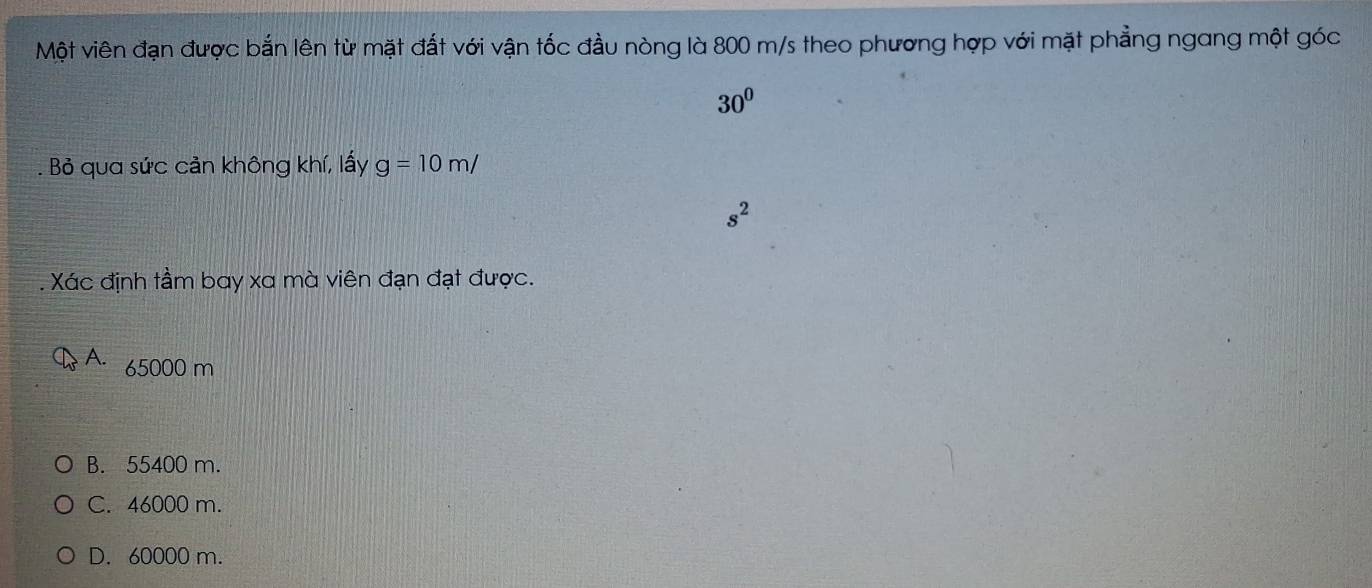 Một viên đạn được bắn lên từ mặt đất với vận tốc đầu nòng là 800 m/s theo phương hợp với mặt phẳng ngang một góc
30^0. Bỏ qua sức cản không khí, lấy g=10m/
s^2. Xác định tầm bay xa mà viên đạn đạt được.
A. 65000 m
B. 55400 m.
C. 46000 m.
D. 60000 m.