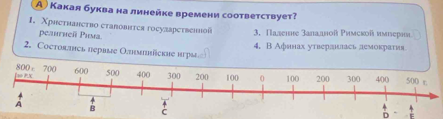 А) Какая буквана линейке времени соответствует?
1. Χрисτнанство сталовнтся государственной 3. Πадение заладной Ρимской имηерии
религией Рима
4. В Афинах утвердилась демократия.
2. Состоялнсь первые Олимπийские игры
D E