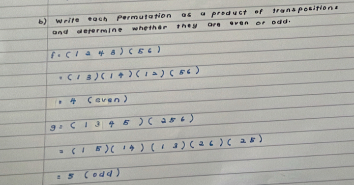 write each permutation as a product of transpositions 
and determine whether they are even or odd.
f=(1243)(56)
=(13)(14)(12)(56)
4 (ev en)
g=(1345)(256)
=(15)(14)(13)(26)(25)
=5(0dd)