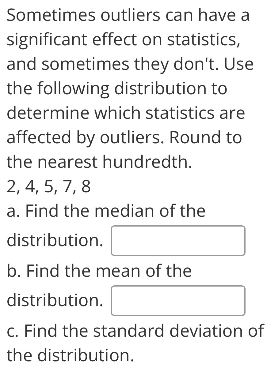 Sometimes outliers can have a 
significant effect on statistics, 
and sometimes they don't. Use 
the following distribution to 
determine which statistics are 
affected by outliers. Round to 
the nearest hundredth.
2, 4, 5, 7, 8
a. Find the median of the 
distribution. 
b. Find the mean of the 
distribution. 
c. Find the standard deviation of 
the distribution.