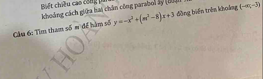 Biết chiều cao công pai 
khoảng cách giữa hai chân công parabol ấy (đoạn 
Câu 6: Tìm tham số m để hàm số y=-x^2+(m^2-8)x+3 đồng biến trên khoảng (-∈fty ;-3)