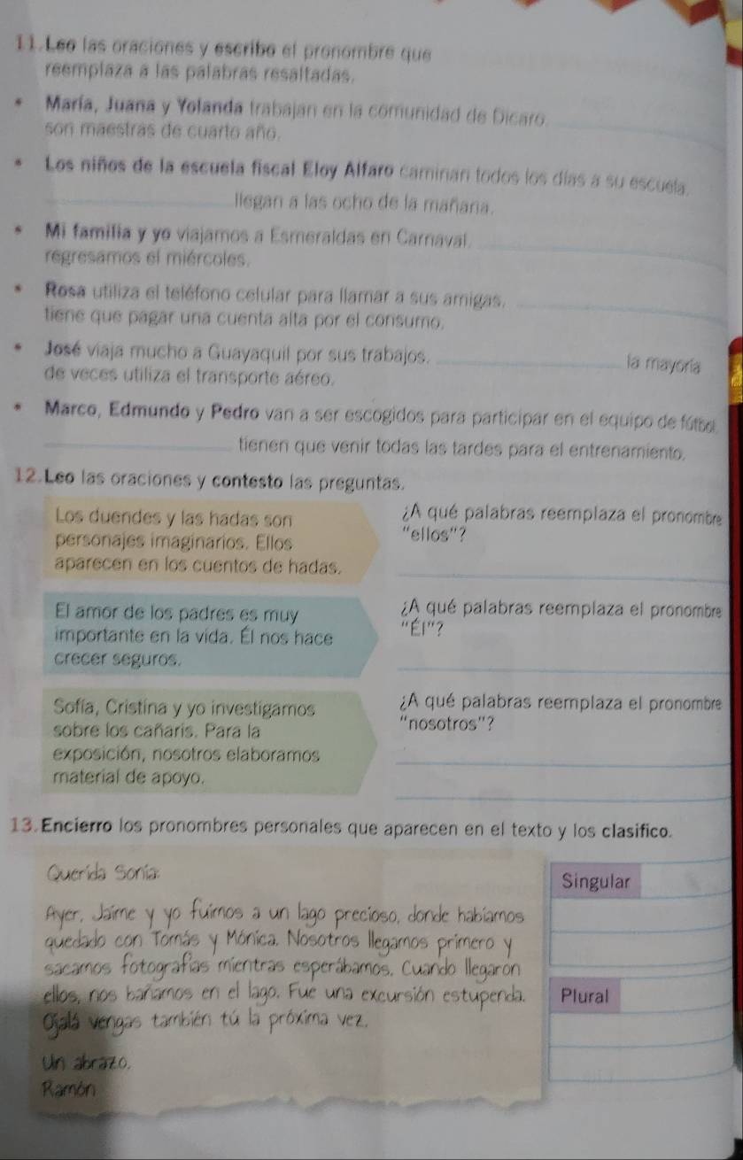 Lee las oraciones y escribo el pronombre que
reemplaza a las palabras resaltadas.
_
María, Juana y Yolanda trabajan en la comunidad de Dicaro.
son maestras de cuarto año.
Los niños de la escuela fiscal Eloy Alfaro caminan todos los días a su escuela.
_llegan a las ocho de la mañana.
Mi familia y ye viajamos a Esmeraldas en Carnaval.
regresamos el miércoles.
_
Rosa utiliza el teléfono celular para llamar a sus amigas.
tiene que pagar una cuenta alta por el consumo.
_
José viaja mucho a Guayaquil por sus trabajos._
la mayoria
de veces utiliza el transporte aéreo.
Marco, Edmundo y Pedro van a ser escogidos para participar en el equipo de fúbe
_tienen que venir todas las tardes para el entrenamiento.
12.Leo las oraciones y contesto las preguntas.
Los duendes y las hadas son
¿A qué palabras reemplaza el pronombe
personajes imaginarios. Ellos
“ellos”?
aparecen en los cuentos de hadas._
¿A qué palabras reemplaza el pronombre
El amor de los padres es muy 'Él '' ?
importante en la vida. Él nos hace
_
crecer seguros.
¿A qué palabras reemplaza el pronombre
Sofía, Cristína y yo investigamos “nosotros”?
sobre los cañaris. Para la
exposición, nosotros elaboramos_
_
material de apoyo.
13. Encierro los pronombres personales que aparecen en el texto y los clasifico.
Sonía Singular
Plural
I ≠ 0
Ramón