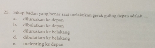 Sikap badan yang benar saat melakukan gerak guling depan adalah ....
a. diluruskan ke depan
b. dibulatkan ke depan
c. diluruskan ke belakang
d. dibulatkan ke belakang
e. melenting ke depan