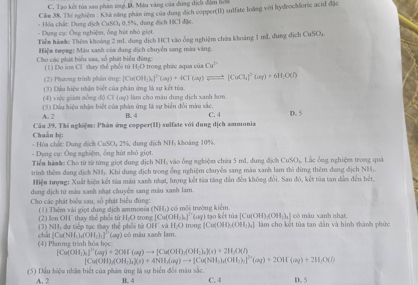 C. Tạo kết tủa sau phản ứng D. Màu vàng của dung dịch dậm hơn
Câu 38. Thí nghiệm : Khả năng phản ứng của dung dịch copper(II) sulfate loãng với hydrochloric acid đặc
- Hóa chất: Dung dịch CuSO_40.5% %, dung dịch HCl đặc.
- Dụng cụ: Ông nghiệm, ống hút nhỏ giọt.
Tiến hành: Thêm khoảng 2 mL dung dịch HCl vào ống nghiệm chứa khoảng 1 mL dung dịch Cư SO_4
Hiện tượng: Màu xanh của dung dịch chuyền sang màu vàng.
Cho các phát biểu sau, số phát biểu đúng:
(1) Do ion Cl thay thể phối tử H_2O trong phức aqua của Cu^(2+)
(2) Phương trình phản ứng: [Cu(OH_2)_6]^2+(aq)+4CI^-(aq)leftharpoons [CuCl_4]^2-(aq)+6H_2O(l)
(3) Dấu hiệu nhận biết của phản ứng là sự kết tủa.
(4) việc giảm nồng độ CI (αq) làm cho màu dung dịch xanh hơn.
(5) Dấu hiệu nhận biết của phản ứng là sự biến đổi màu sắc.
A. 2 B. 4 C. 4 D. 5
Câu 39. Thí nghiệm: Phản ứng copper(II) sulfate với dung dịch ammonia
Chuẩn bị:
- Hóa chất: Dung dịch CuSO_42% , dung dịch NH_3 khoảng 10%.
- Dụng cụ: Ống nghiệm, ống hút nhỏ giọt.
Tiến hành: Cho từ từ từng giọt dung dịch NH_3 vào ống nghiệm chứa 5 mL dung dịch CuSO_4. Lắc ống nghiệm trong quá
trình thêm dung dịch NH_3. Khi dung dịch trong ống nghiệm chuyển sang màu xanh lam thì dừng thêm dung dịch NH₃.
Hiện tượng: Xuất hiện kết tủa màu xanh nhạt, lượng kết tủa tăng dần đến không đồi. Sau đó, kết tủa tan dần đến hết,
dung dịch từ màu xanh nhạt chuyển sang màu xanh lam.
Cho các phát biểu sau, số phát biểu đúng:
(1) Thêm vài giọt dung dịch ammonia (NH_3) có môi trường kiểm.
(2) Ion OH¯ thay thế phối tử H_2O trong [Cu(OH_2)_6]^2+(aq) tạo kết tủa [Cu(OH)_2(OH_2)_4] có màu xanh nhạt.
(3) NH_3 dư tiếp tục thay thế phối tử OH và H_2O trong [Cu(OH)_2(OH_2)_4] làm cho kết tủa tan dần và hình thành phức
chất [Cu(NH_3)_4(OH_2)_2]^2+(aq) có màu xanh lam.
(4) Phương trình hóa học:
[Cu(OH_2)_6]^2+(aq)+2OH^-(aq)to [Cu(OH)_2(OH_2)_4](s)+2H_2O(l)
[Cu(OH)_2(OH_2)_4](s)+4NH_3(aq)to [Cu(NH_3)_4(OH_2)_2]^2+(aq)+2OH^-(aq)+2H_2O(l)
(5) Dấu hiệu nhận biết của phản ứng là sự biến đổi màu sắc.
A. 2 B. 4 C. 4 D. 5