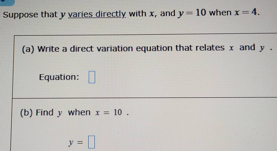 Suppose that y varies directly with x, and y=10 when x=4. 
(a) Write a direct variation equation that relates x and y. 
Equation: □ 
(b) Find y when x=10.
y=□