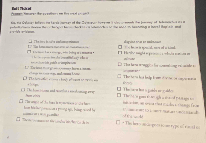 Exit Ticket
Prompt (Answer the questions on the next page!)
Yes, the Odyssey follows the heroic journey of the Odysseus- however it also presents the journey of Telemachus as a
potential hero. Review the archetypal hero's checklist- is Telemachus on the road to becoming a hero? Explain and
provide evidence.
The hero is naïve and inexperienced disguise or as an unknown
The hero meets monsters or monstrous men The hero is special, one of a kind.
The hero has a strange, wise being as a mentor • He/she might represent a whole nation or
The hero years for the beautiful lady who is culture
sometimes his guide or inspiration The hero struggles for something valuable a
The hero must go on a journey, learn a lesson, important
change in some way, and return home The hero has help from divine or supernatu
The hero often crosses a body of water or travels on forces
a bridge.
The hero has a guide or guides
The hero is born and raised in a rural setting away The hero goes through a rite of passage or
from cities initiation, an event that marks a change fron
The origin of the hero is mysterious or the hero
loses his/her parents at a young age, being raised by an immature to a more mature understandi
animals or a wise guardian of the world
The hero returns to the land of his/her birth in • The hero undergoes some type of ritual or
6