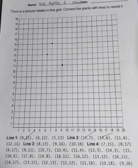 Name: _Date:_ 
There is a picture hidden in this grid. Connect the points with lines to reveal it. 
Line 1: (9,11), (6,12), (5,13) Line 2: (18,7), (13,6), (11,6),
(12,11) Line 3: (8,13), (9,14), (10,16) Line 4: (7,15), (8,17)
(6,17), (9,11), (10,7), (10,4), (11,4), (13,3), (14,3), (15,
(16,6),(17,8), (14,8),(16,11),(16,12), (15,12), (16,15),
(14,17),(13,15), (12,15), (11,12),(11,16), (10,18), (9,16)