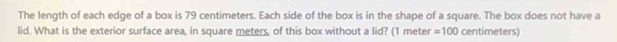 The length of each edge of a box is 79 centimeters. Each side of the box is in the shape of a square. The box does not have a 
lid. What is the exterior surface area, in square meters, of this box without a lid? (1 meter =100 centimeters)