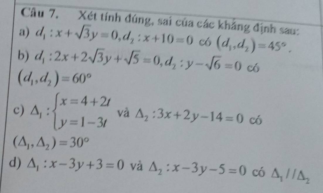 Xét tính đúng, sai của các khẳng định sau:
a) d_1:x+sqrt(3)y=0, d_2:x+10=0 c (d_1,d_2)=45°.
b) d_1:2x+2sqrt(3)y+sqrt(5)=0, d_2:y-sqrt(6)=0 có
(d_1,d_2)=60°
c) Delta _1:beginarrayl x=4+2t y=1-3tendarray. và △ _2:3x+2y-14=0^ 6
(△ _1,△ _2)=30°
d) △ _1:x-3y+3=0 và △ _2:x-3y-5=0 có △ _1//△ _2