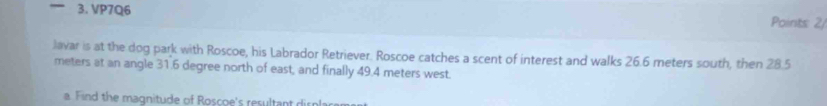 VP7Q6 Points 2/ 
Javar is at the dog park with Roscoe, his Labrador Retriever. Roscoe catches a scent of interest and walks 26.6 meters south, then 28.5
meters at an angle 31.6 degree north of east, and finally 49.4 meters west. 
a Find the magnitude of Roscoe's resultant dirnla