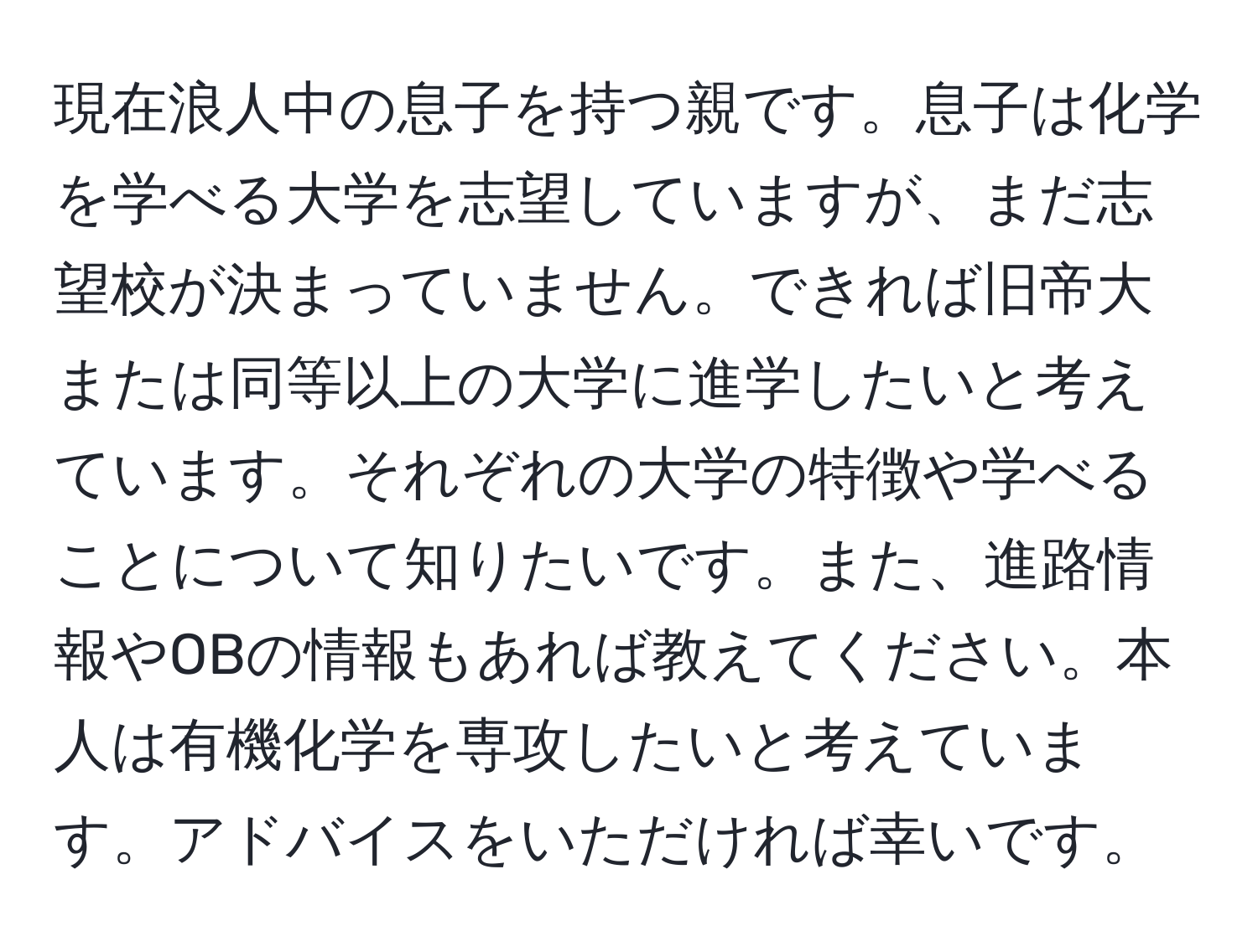 現在浪人中の息子を持つ親です。息子は化学を学べる大学を志望していますが、まだ志望校が決まっていません。できれば旧帝大または同等以上の大学に進学したいと考えています。それぞれの大学の特徴や学べることについて知りたいです。また、進路情報やOBの情報もあれば教えてください。本人は有機化学を専攻したいと考えています。アドバイスをいただければ幸いです。