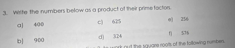 Write the numbers below as a product of their prime factors. 
a) 400 c) 625 e) 256
b) 900 d) 324 f) 576
work out the square roots of the following numbers.