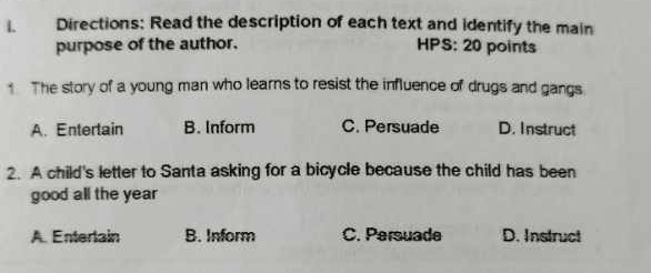 Directions: Read the description of each text and identify the main
purpose of the author. HPS: 20 points
1 The story of a young man who learns to resist the influence of drugs and gangs
A. Entertain B. Inform C. Persuade D. Instruct
2. A child's letter to Santa asking for a bicycle because the child has been
good all the year
A. Enterlain B. Inform C. Persuade D. Instruct