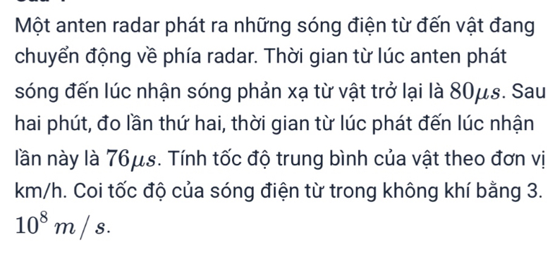 Một anten radar phát ra những sóng điện từ đến vật đang 
chuyển động về phía radar. Thời gian từ lúc anten phát 
sóng đến lúc nhận sóng phản xạ từ vật trở lại là 80μs. Sau 
hai phút, đo lần thứ hai, thời gian từ lúc phát đến lúc nhận 
lần này là 76μs. Tính tốc độ trung bình của vật theo đơn vị
km/h. Coi tốc độ của sóng điện từ trong không khí bằng 3.
10^8m/s.