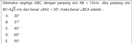 Diketahui segitiga ABC, dengan panjang sisi AB=12cm. Jika panjang sisi
BC=4sqrt(3)cm , dan besar ∠ BAC=30° , maka besar ∠ BCA adalah ...
A. 30°
B. 37°
C. 45°
D. 60°
E. 90°