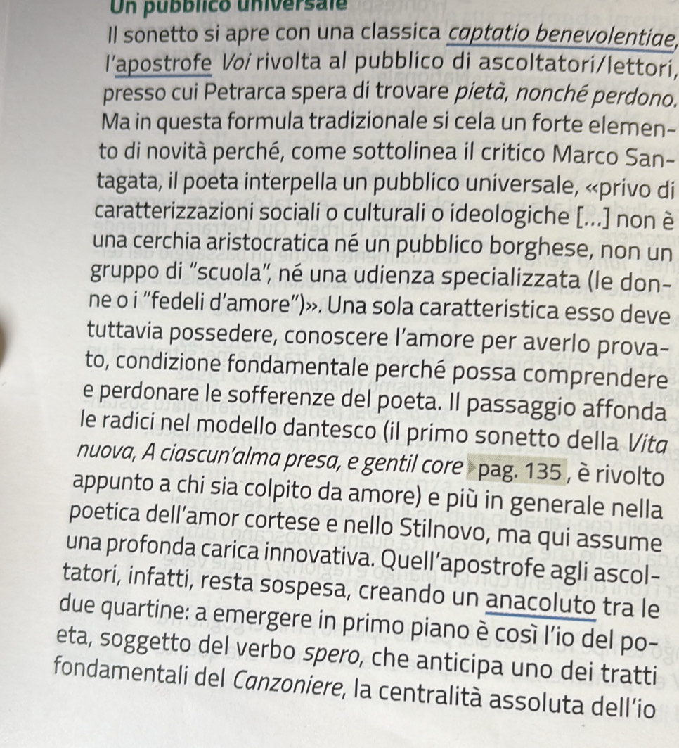 Un pubblico universale 
Il sonetto si apre con una classica captatio benevolentiae, 
I’apostrofe Voi rivolta al pubblico di ascoltatori/lettori, 
presso cui Petrarca spera di trovare pietà, nonché perdono. 
Ma in questa formula tradizionale si cela un forte elemen- 
to di novità perché, come sottolinea il critico Marco San- 
tagata, il poeta interpella un pubblico universale, «privo di 
caratterizzazioni sociali o culturali o ideologiche [...] non è 
una cerchia aristocratica né un pubblico borghese, non un 
gruppo di “scuola', né una udienza specializzata (le don- 
ne o i “fedeli d’amore”)». Una sola caratteristica esso deve 
tuttavia possedere, conoscere l’amore per averlo prova- 
to, condizione fondamentale perché possa comprendere 
e perdonare le sofferenze del poeta. Il passaggio affonda 
le radici nel modello dantesco (il primo sonetto della Vita 
nuova, A ciascun’alma presa, e gentil core pag. 135 , è rivolto 
appunto a chi sia colpito da amore) e più in generale nella 
poetica dell’amor cortese e nello Stilnovo, ma qui assume 
una profonda carica innovativa. Quell’apostrofe agli ascol- 
tatori, infatti, resta sospesa, creando un anacoluto tra le 
due quartine: a emergere in primo piano è cosí l’io del po- 
eta, soggetto del verbo spero, che anticipa uno dei tratti 
fondamentali del Canzoniere, la centralità assoluta dell’io