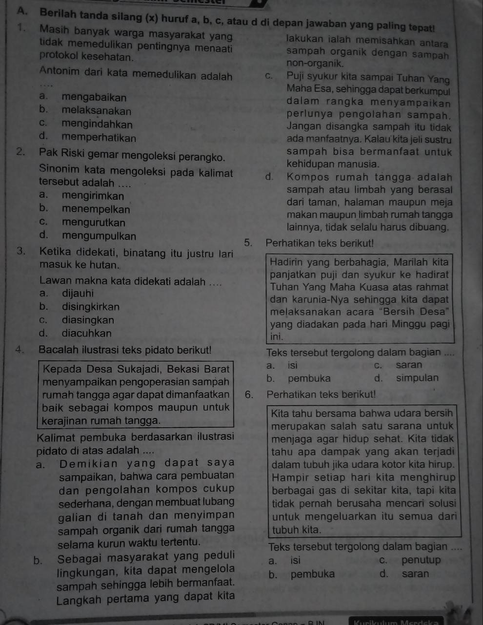 Berilah tanda silang (x) huruf a, b, c, atau d di depan jawaban yang paling tepat!
1. Masih banyak warga masyarakat yang lakukan ialah memisahkan antara
tidak memedulikan pentingnya menaati sampah organik dengan sampah
protokol kesehatan. non-organik.
Antonim dari kata memedulikan adalah c. Puji syukur kita sampai Tuhan Yang
Maha Esa, sehingga dapat berkumpul
a. mengabaikan dalam rangka menyampaikan 
b. melaksanakan perlunya pengolahan sampah.
c. mengindahkan Jangan disangka sampah itu tidak
d. memperhatikan ada manfaatnya. Kalau'kita jeli sustru
2. Pak Riski gemar mengoleksi perangko. sampah bisa bermanfaat untuk
kehidupan manusia.
Sinonim kata mengoleksi pada kalimat d. Kompos rumah tängga adalah
tersebut adalah ....
sampah atau limbah yang berasal
a. mengirimkan dari taman, halaman maupun meja
b. menempelkan
makan maupun limbah rumah tangga
c. mengurutkan lainnya, tidak selalu harus dibuang.
d. mengumpulkan
5. Perhatikan teks berikut!
3. Ketika didekati, binatang itu justru lari
masuk ke hutan. Hadirin yang berbahagia, Marilah kita
Lawan makna kata didekati adalah .... panjatkan puji dan syukur ke hadirat
Tuhan Yang Maha Kuasa atas rahmat
a. dijauhi
dan karunia-Nya sehingga kita dapat
b. disingkirkan
meļaksanakan acara “Bersih Desa”
c. diasingkan
yang diadakan pada hari Minggu pagi
d. diacuhkan ini.
4. Bacalah ilustrasi teks pidato berikut! Teks tersebut tergolong dalam bagian ....
Kepada Desa Sukajadi, Bekasi Barat a. isi c. saran
menyampaikan pengoperasian sampah b. pembuka d. simpulan
rumah tangga agar dapat dimanfaatkan 6. Perhatikan teks berikut!
baik sebagai kompos maupun untuk Kita tahu bersama bahwa udara bersih
kerajinan rumah tangga.
merupakan salah satu sarana untuk
Kalimat pembuka berdasarkan ilustrasi menjaga agar hidup sehat. Kita tidak
pidato di atas adalah .... tahu apa dampak yang akan terjadi
a. Demikian yang dapat saya dalam tubuh jika udara kotor kita hirup.
sampaikan, bahwa cara pembuatan Hampir setiap hari kita menghirup
dan pengolahan kompos cukup berbagai gas di sekitar kita, tapi kita
sederhana, dengan membuat lubang tidak pernah berusaha mencari solusi
galian di tanah dan menyimpan untuk mengeluarkan itu semua dari 
sampah organik dari rumah tangga tubuh kita.
selama kurun waktu tertentu. Teks tersebut tergolong dalam bagian ....
b. Sebagai masyarakat yang peduli a. isi c. penutup
lingkungan, kita dapat mengelola b. pembuka d. saran
sampah sehingga lebih bermanfaat.
Langkah pertama yang dapat kita