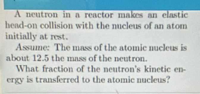 A neutron in a reactor makes an elastic 
head-on collision with the nucleus of an atom 
initially at rest. 
Assume: The mass of the atomic nucleus is 
about 12.5 the mass of the neutron. 
What fraction of the neutron's kinetic en- 
ergy is transferred to the atomic nucleus?