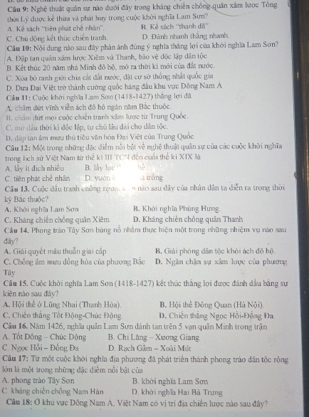 Nghệ thuật quân sự nào dưới đây trong kháng chiến chồng quân xâm lược Tông
thời Lý được kể thừa và phát huy trong cuộc khởi nghĩa Lam Sưn?
A. Kể sách ''tiên phát chê nhân''. B. Kể sách ''thanh đã''
C. Chú động kết thúc chiến tranh D. Đánh nhanh thắng nhanh,
Cầu 10: Nội dung nào sau đây phản ảnh đúng ý nghĩa thắng lợi của khởi nghĩa Lam Sơn?
A. Đập tan quân xâm lược Xiêm và Thanh, bảo vệ độc lập dân tộc
B. Kết thúc 20 năm nhà Minh đô hộ, mở ra thời kì mới của đất nước.
C. Xóa bỏ ranh giới chia cất đất nước, đặt cư sở thống nhất quốc gia
D. Dưa Dại Việt trở thành cường quốc hàng đầu khu vực Dông Nam A
Cầu 11: Cuộc khởi nghĩa Lam Sơn (1418-1427) thắng lợi đã
A. châm dứt vĩnh viễn ách đô hộ ngân năm Bắc thuộc.
B. châm dứt mọi cuộc chiến tranh xâm lược từ Trung Quốc.
C. mở dầu thời kì độc lập, tự chủ lâu dài cho dân tộc.
D. đập tan âm mưu thủ tiêu văn hóa Đại Việt của Trung Quốc
Câu 12: Một trong những đặc điểm nổi bật về *  hệ thuật quân sự của các cuộc khởi nghĩa
trong lích sử Việt Nam từ thế ki II TCN đến cuối thể ki XTX là
A. lấy it địch nhiều B. lấy lục hé
C. tiên phát chế nhân D. vuon k  trồng
Câu 13. Cuộc đầu tranh chông ngoại s a n nào sau dây của nhân dân ta diễn ra trong thời
kỳ Bắc thuộc?
A. Khởi nghĩa Lam Sơn B. Khởi nghĩa Phùng Hưng.
C. Kháng chiến chồng quân Xiêm D. Kháng chiên chồng quân Thanh
Câu 14. Phong trào Tây Sơn bùng nổ nhằm thực hiện một trong những nhiệm vụ nào sau
đây?
A. Giải quyết mâu thuẫn giai cấp B. Giải phóng dân tộc khỏi ách độ hộ
C. Chống âm mưu đồng hóa của phương Bắc D. Ngăn chặn sự xâm lược của phương
Tây
Câu 15. Cuộc khởi nghĩa Lam Sơn (1418-1427) kết thúc thẳng lợi được đánh dầu bằng sự
kiện nào sau đây?
A. Hội thể ở Lũng Nhai (Thanh Hóa). B. Hội thể Đông Quan (Hà Nội)
C. Chiến thẳng Tốt Động-Chúc Động.  D. Chiến thắng Ngọc Hồi-Đồng Đa
Câu 16. Năm 1426, nghĩa quân Lam Sơn dánh tan trên 5 vạn quân Minh trong trận
A. Tổt Dông - Chúc Dộng  B. Chi Lăng - Xương Giang
C. Ngọc Hồi - Đồng Đa D. Rạch Gầm - Xoài Mút
Câu 17: Từ một cuộc khởi nghĩa địa phương đã phát triển thành phong trào dân tộc rồng
lớn là một trong những đặc điễm nổi bật của
A. phong trào Tây Sơn B. khời nghĩa Lam Sơn
C. kháng chiến chống Nam Hán  D. khởi nghĩa Hai Bà Trưng
Cầu 18: Ở khu vực Dông Nam Á, Việt Nam có vị trí địa chiến lược nào sau đây?