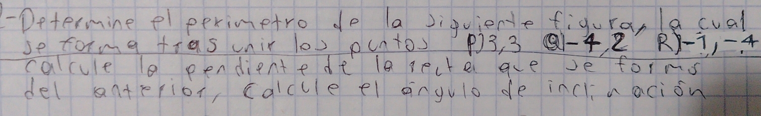 Determine el perimetro do (a siquiente figuranle cual 
se toma tras unir lov puntos P) 3, 3 Q1 -4 2 R -1, -4
calcue l0 pendientede la secte aveve forms 
del antepior, calcule el angulo de inclnacion